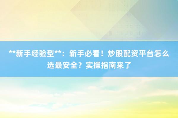 **新手经验型**：新手必看！炒股配资平台怎么选最安全？实操指南来了
