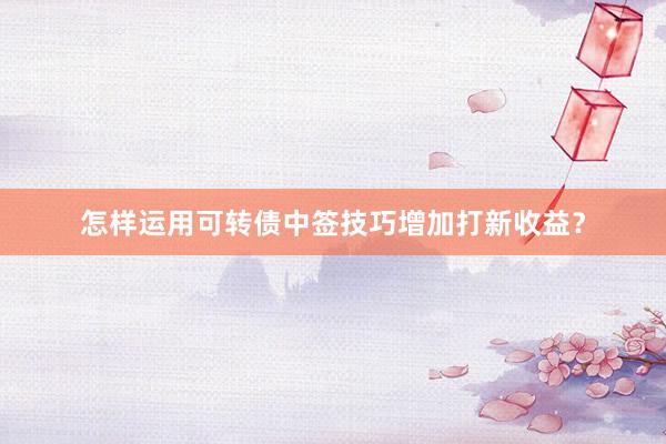 怎样运用可转债中签技巧增加打新收益？