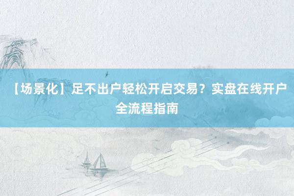 【场景化】足不出户轻松开启交易？实盘在线开户全流程指南