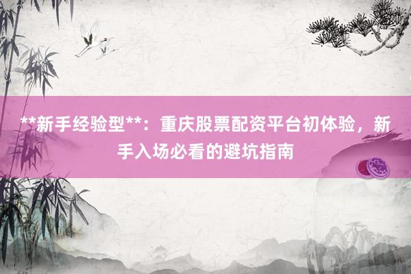 **新手经验型**：重庆股票配资平台初体验，新手入场必看的避坑指南