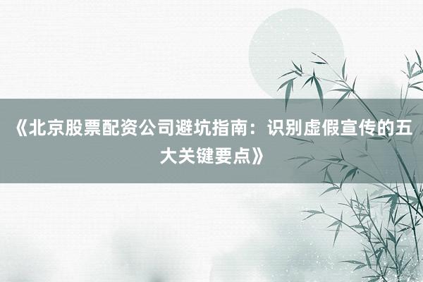 《北京股票配资公司避坑指南：识别虚假宣传的五大关键要点》