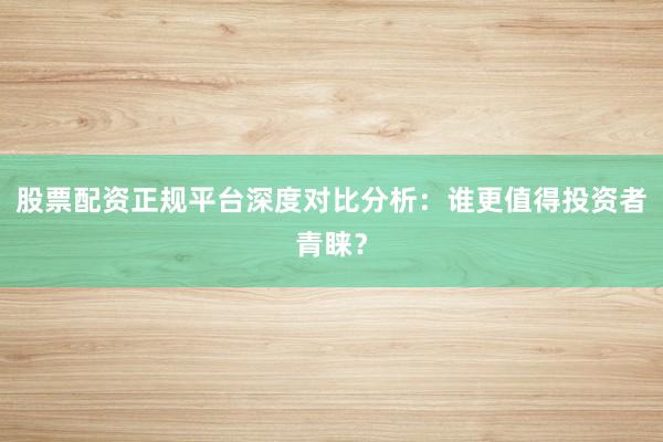 股票配资正规平台深度对比分析：谁更值得投资者青睐？
