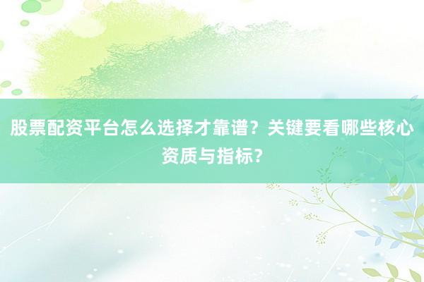 股票配资平台怎么选择才靠谱？关键要看哪些核心资质与指标？