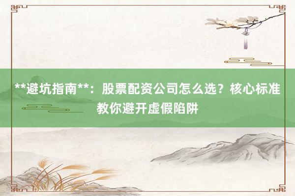 **避坑指南**：股票配资公司怎么选？核心标准教你避开虚假陷阱