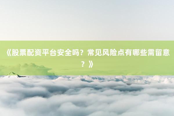 《股票配资平台安全吗？常见风险点有哪些需留意？》