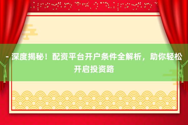 - 深度揭秘！配资平台开户条件全解析，助你轻松开启投资路