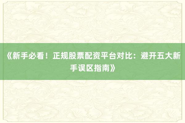 《新手必看！正规股票配资平台对比：避开五大新手误区指南》