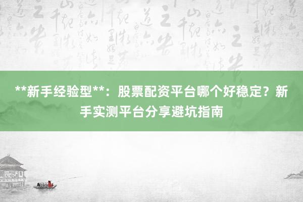 **新手经验型**：股票配资平台哪个好稳定？新手实测平台分享避坑指南