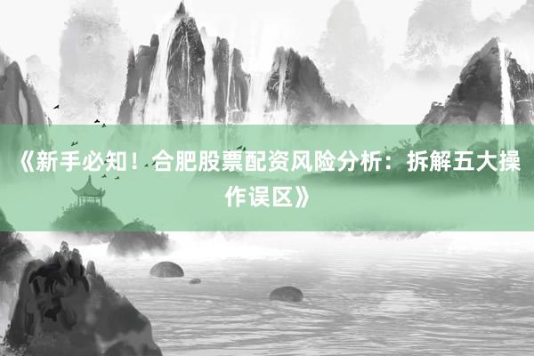 《新手必知！合肥股票配资风险分析：拆解五大操作误区》