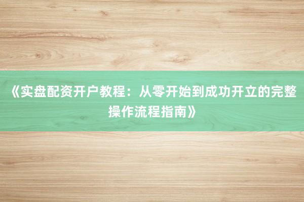 《实盘配资开户教程：从零开始到成功开立的完整操作流程指南》