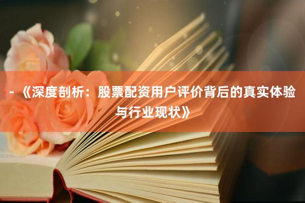 - 《深度剖析：股票配资用户评价背后的真实体验与行业现状》