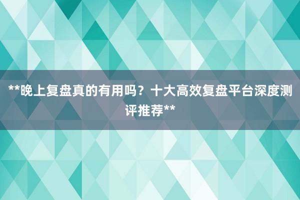 **晚上复盘真的有用吗？十大高效复盘平台深度测评推荐**