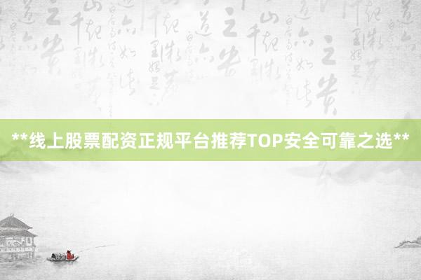 **线上股票配资正规平台推荐TOP安全可靠之选**