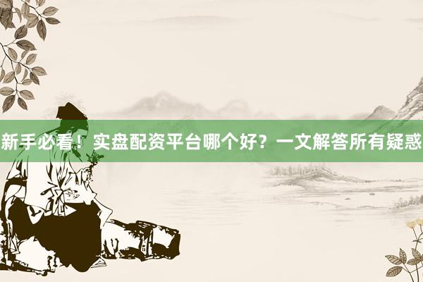 新手必看！实盘配资平台哪个好？一文解答所有疑惑