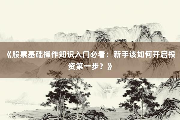 《股票基础操作知识入门必看：新手该如何开启投资第一步？》
