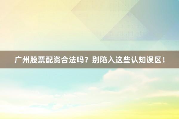 广州股票配资合法吗？别陷入这些认知误区！