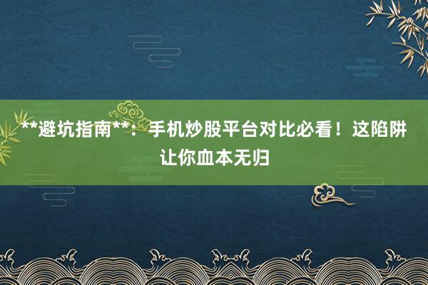 **避坑指南**：手机炒股平台对比必看！这陷阱让你血本无归