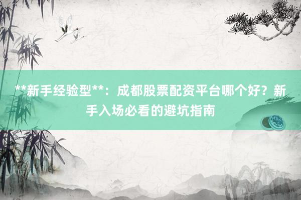 **新手经验型**：成都股票配资平台哪个好？新手入场必看的避坑指南