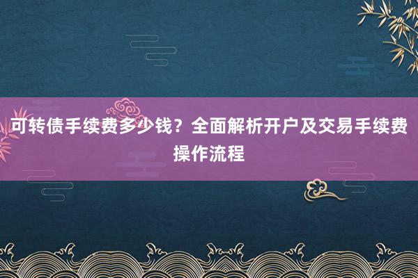 可转债手续费多少钱？全面解析开户及交易手续费操作流程