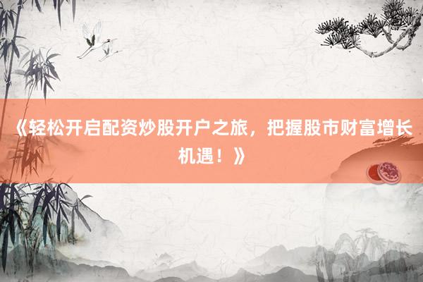 《轻松开启配资炒股开户之旅，把握股市财富增长机遇！》