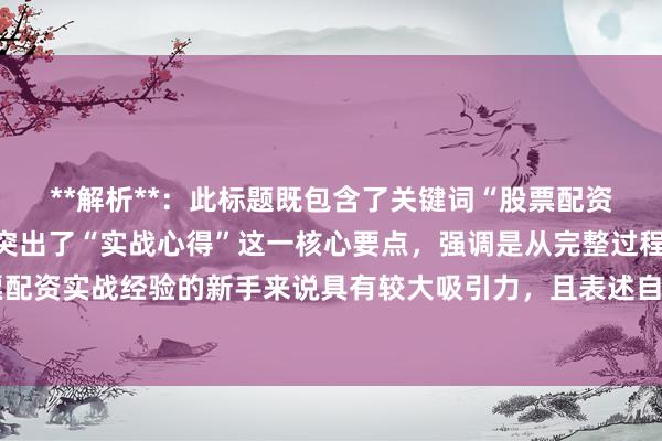 **解析**：此标题既包含了关键词“股票配资初学者经验总结”，又突出了“实战心得”这一核心要点，强调是从完整过程，对于想要了解股票配资实战经验的新手来说具有较大吸引力，且表述自然真实，符合百度SEO点击习惯，能更好地吸引目标用户点击查看。