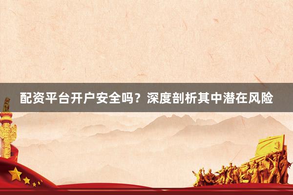 配资平台开户安全吗？深度剖析其中潜在风险