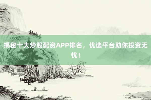 揭秘十大炒股配资APP排名，优选平台助你投资无忧！