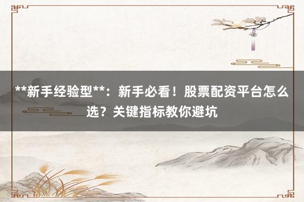 **新手经验型**：新手必看！股票配资平台怎么选？关键指标教你避坑