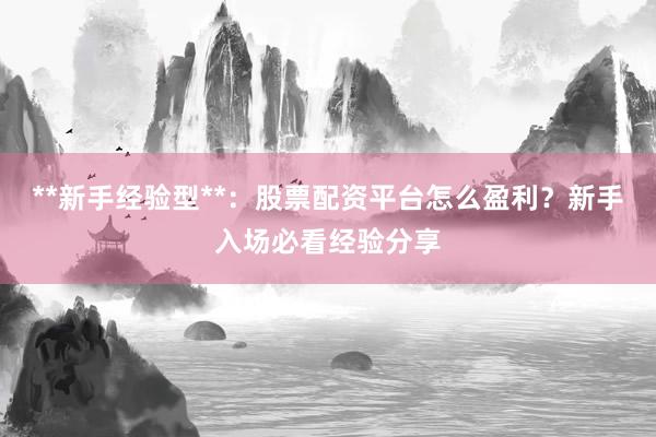 **新手经验型**：股票配资平台怎么盈利？新手入场必看经验分享