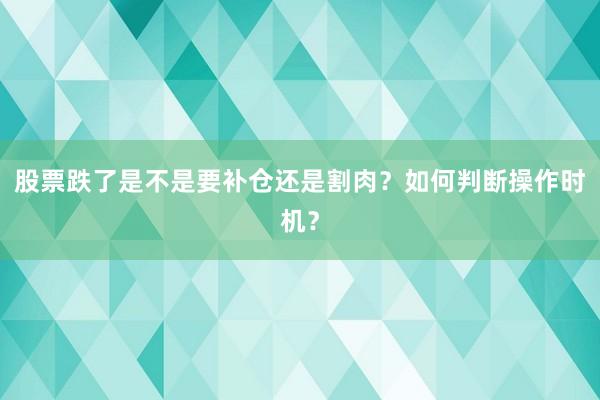 股票跌了是不是要补仓还是割肉？如何判断操作时机？
