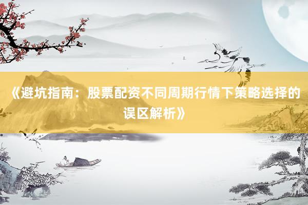 《避坑指南：股票配资不同周期行情下策略选择的误区解析》