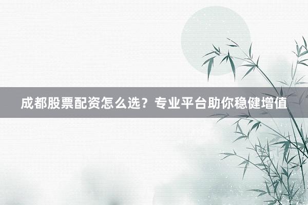 成都股票配资怎么选？专业平台助你稳健增值