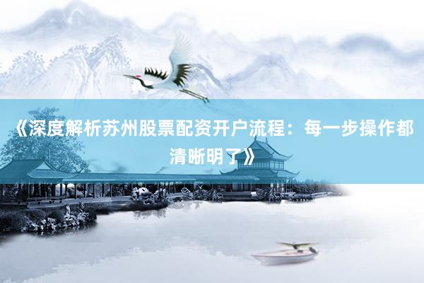 《深度解析苏州股票配资开户流程：每一步操作都清晰明了》