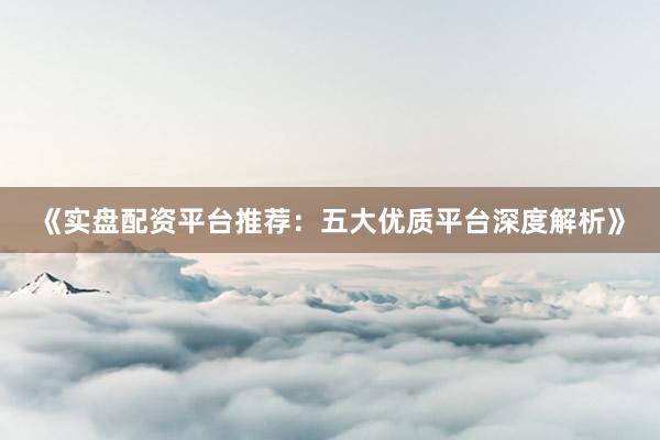 《实盘配资平台推荐：五大优质平台深度解析》