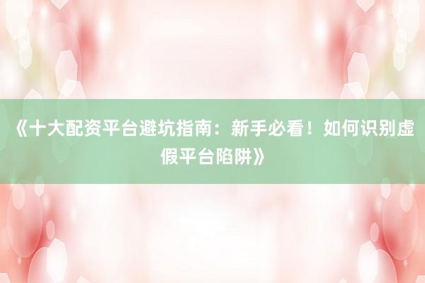 《十大配资平台避坑指南：新手必看！如何识别虚假平台陷阱》