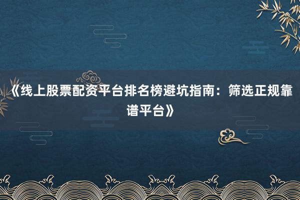 《线上股票配资平台排名榜避坑指南：筛选正规靠谱平台》