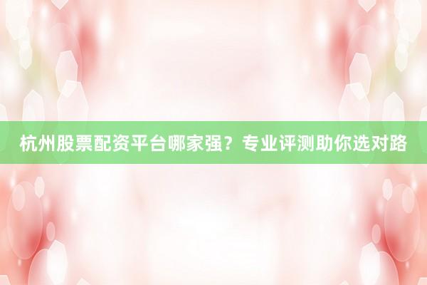 杭州股票配资平台哪家强？专业评测助你选对路