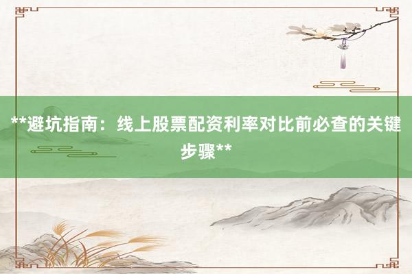 **避坑指南：线上股票配资利率对比前必查的关键步骤**