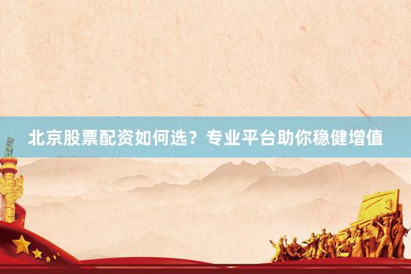 北京股票配资如何选？专业平台助你稳健增值