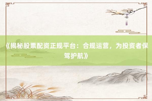 《揭秘股票配资正规平台：合规运营，为投资者保驾护航》