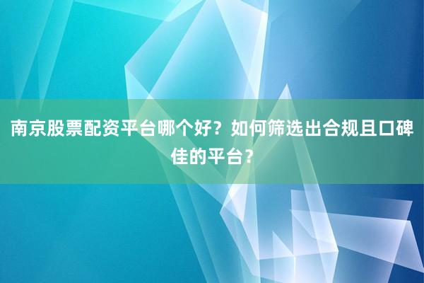 南京股票配资平台哪个好？如何筛选出合规且口碑佳的平台？