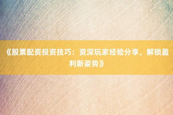 《股票配资投资技巧：资深玩家经验分享，解锁盈利新姿势》