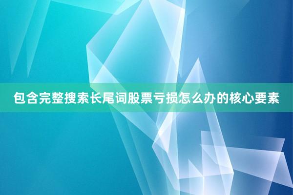 包含完整搜索长尾词股票亏损怎么办的核心要素
