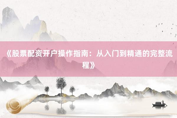 《股票配资开户操作指南：从入门到精通的完整流程》
