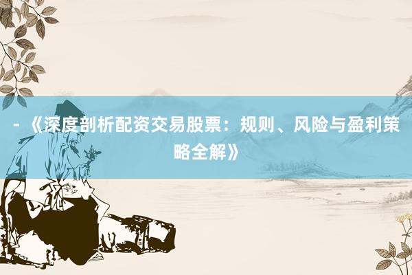 - 《深度剖析配资交易股票：规则、风险与盈利策略全解》