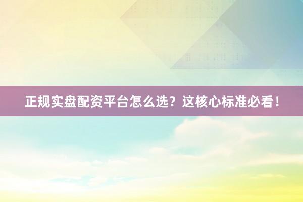 正规实盘配资平台怎么选？这核心标准必看！