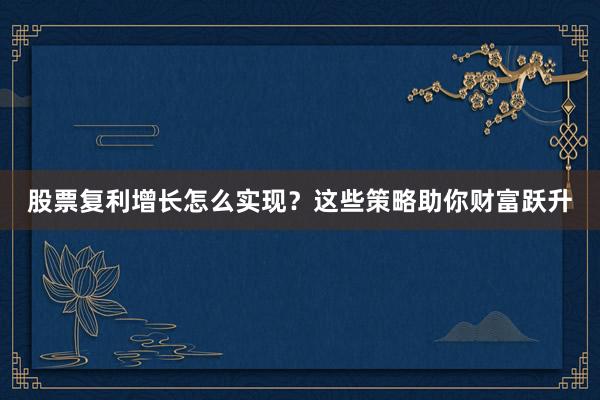 股票复利增长怎么实现？这些策略助你财富跃升