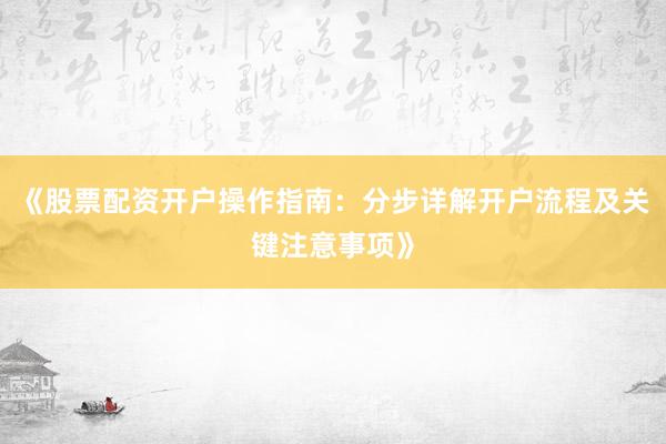 《股票配资开户操作指南：分步详解开户流程及关键注意事项》