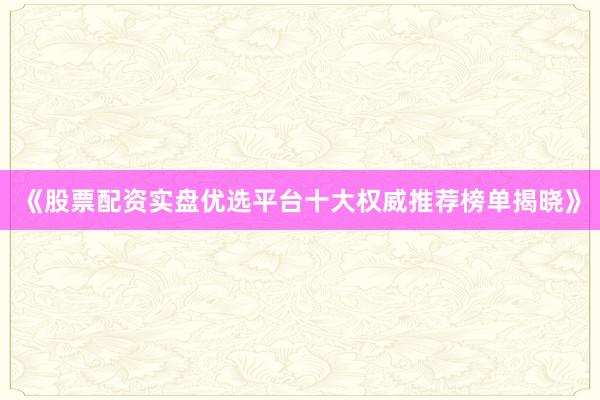 《股票配资实盘优选平台十大权威推荐榜单揭晓》