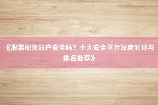 《股票配资账户安全吗？十大安全平台深度测评与排名推荐》